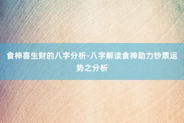 食神喜生财的八字分析-八字解读食神助力钞票运势之分析
