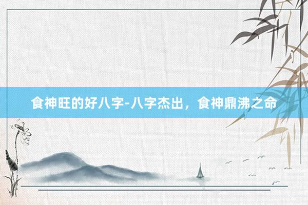 食神旺的好八字-八字杰出，食神鼎沸之命