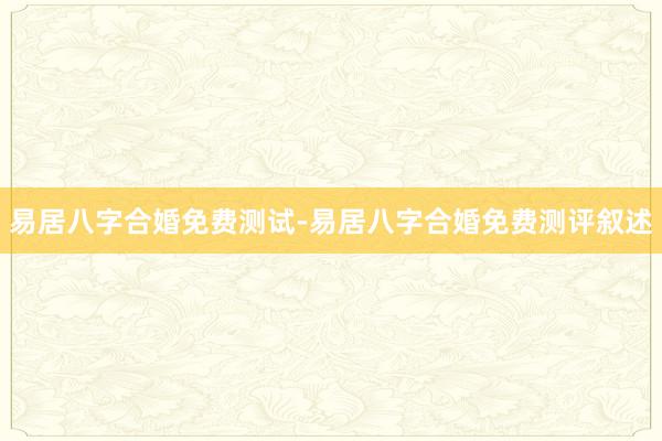 易居八字合婚免费测试-易居八字合婚免费测评叙述